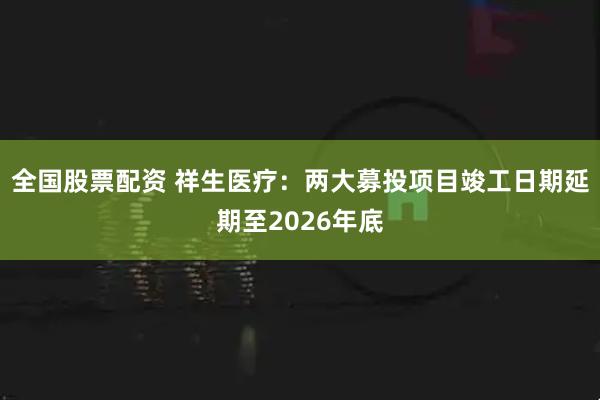 全国股票配资 祥生医疗：两大募投项目竣工日期延期至2026年底
