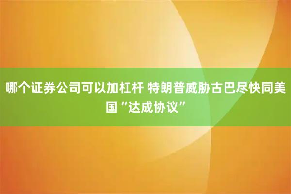哪个证券公司可以加杠杆 特朗普威胁古巴尽快同美国“达成协议”
