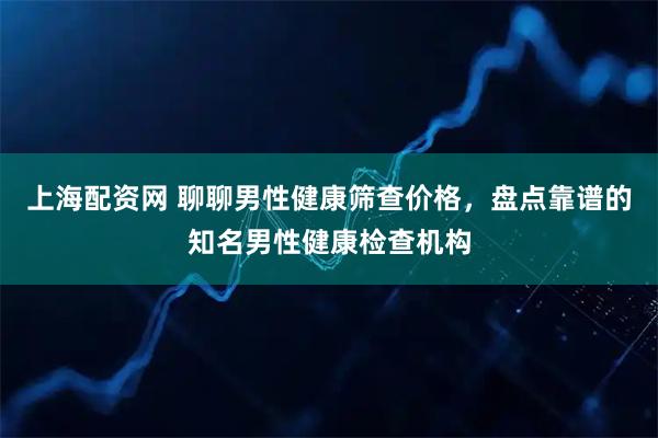 上海配资网 聊聊男性健康筛查价格,盘点靠谱的知名男性健康检查机构