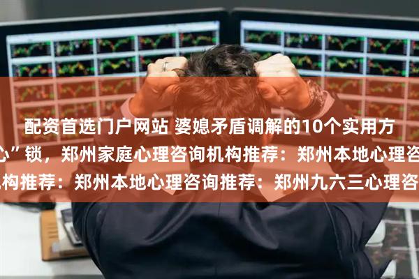 配资首选门户网站 婆媳矛盾调解的10个实用方法，破解婆媳关系的“心”锁，郑州家庭心理咨询机构推荐：郑州本地心理咨询推荐：郑州九六三心理咨询