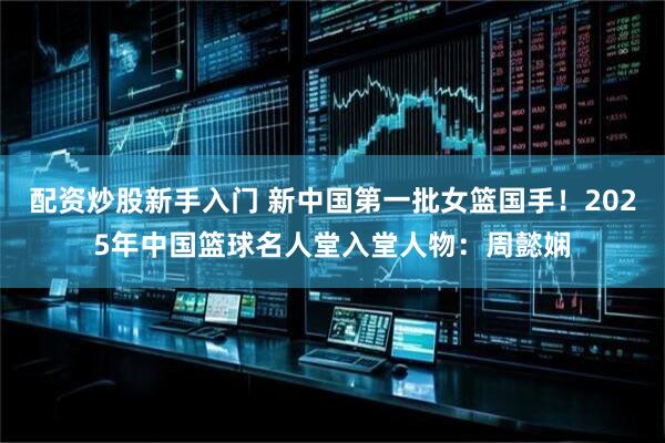 配资炒股新手入门 新中国第一批女篮国手！2025年中国篮球名人堂入堂人物：周懿娴