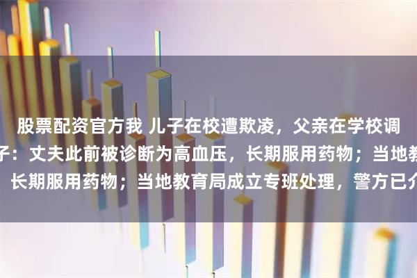 股票配资官方我 儿子在校遭欺凌，父亲在学校调解室情绪激动猝死，妻子：丈夫此前被诊断为高血压，长期服用药物；当地教育局成立专班处理，警方已介入