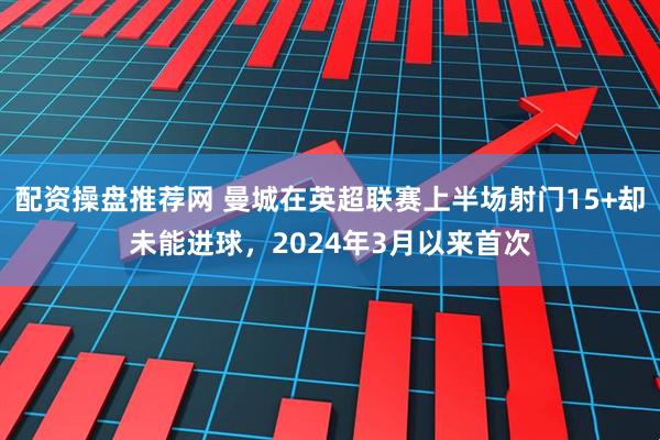 配资操盘推荐网 曼城在英超联赛上半场射门15+却未能进球，2024年3月以来首次