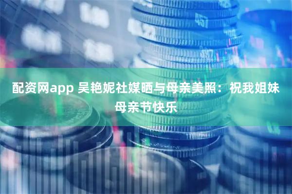 配资网app 吴艳妮社媒晒与母亲美照：祝我姐妹母亲节快乐