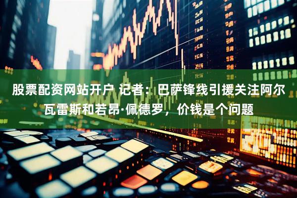 股票配资网站开户 记者：巴萨锋线引援关注阿尔瓦雷斯和若昂·佩德罗，价钱是个问题