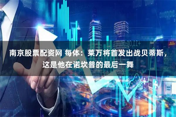 南京股票配资网 每体：莱万将首发出战贝蒂斯，这是他在诺坎普的最后一舞