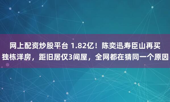 网上配资炒股平台 1.82亿！陈奕迅寿臣山再买独栋洋房，距旧居仅3间屋，全网都在猜同一个原因