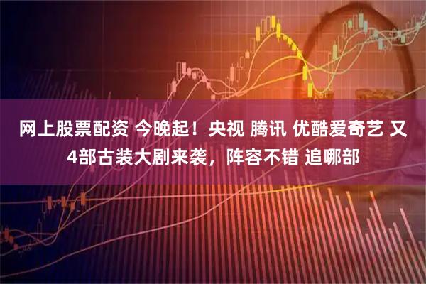 网上股票配资 今晚起！央视 腾讯 优酷爱奇艺 又4部古装大剧来袭，阵容不错 追哪部