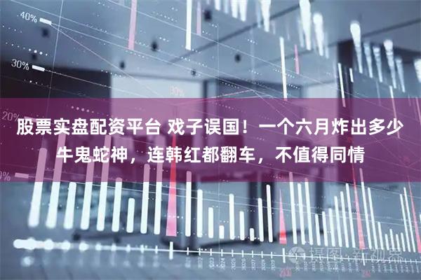 股票实盘配资平台 戏子误国！一个六月炸出多少牛鬼蛇神，连韩红都翻车，不值得同情