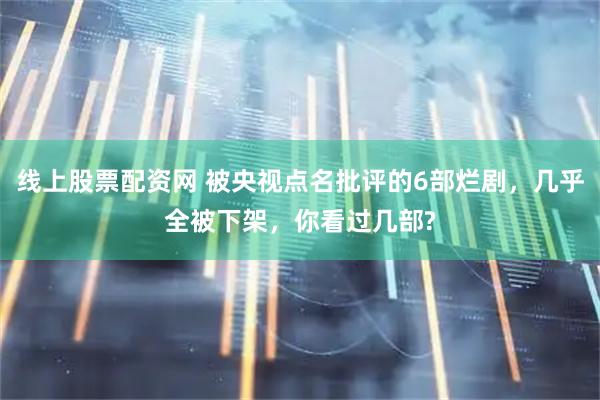 线上股票配资网 被央视点名批评的6部烂剧，几乎全被下架，你看过几部?