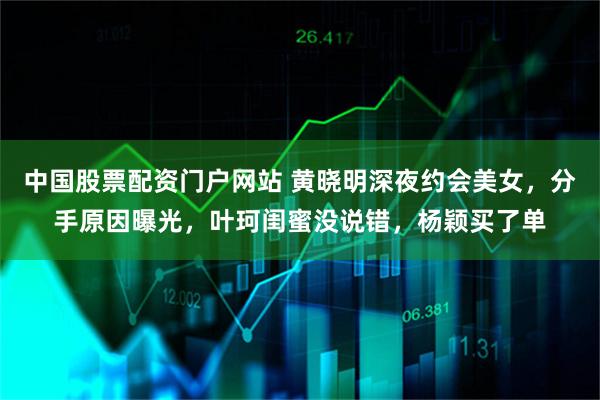 中国股票配资门户网站 黄晓明深夜约会美女，分手原因曝光，叶珂闺蜜没说错，杨颖买了单