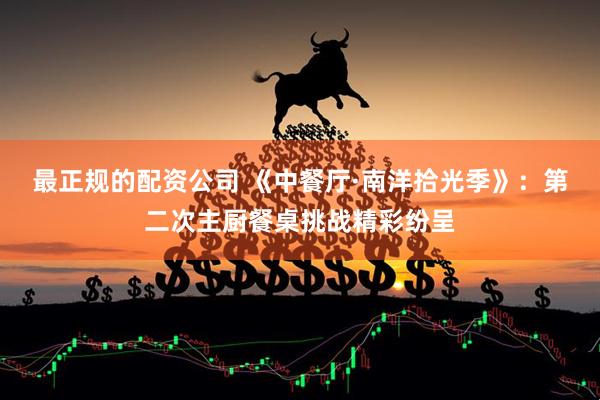 最正规的配资公司 《中餐厅·南洋拾光季》：第二次主厨餐桌挑战精彩纷呈