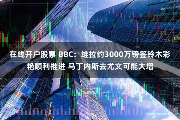 在线开户股票 BBC：维拉约3000万镑签铃木彩艳顺利推进 马丁内斯去尤文可能大增