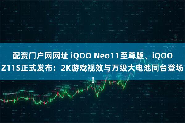 配资门户网网址 iQOO Neo11至尊版、iQOO Z11S正式发布：2K游戏视效与万级大电池同台登场！