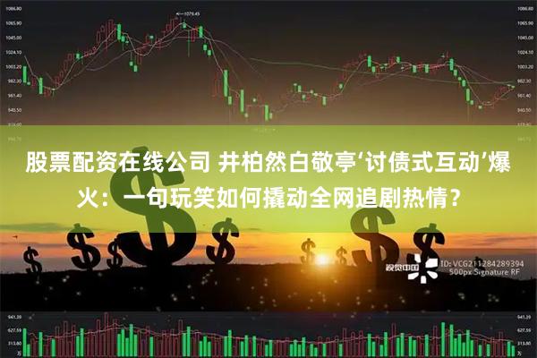 股票配资在线公司 井柏然白敬亭‘讨债式互动’爆火：一句玩笑如何撬动全网追剧热情？