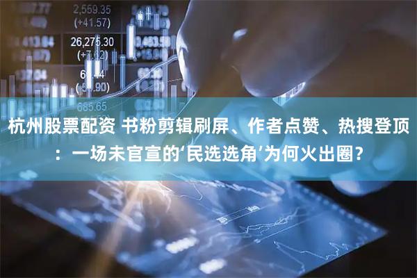杭州股票配资 书粉剪辑刷屏、作者点赞、热搜登顶：一场未官宣的‘民选选角’为何火出圈？
