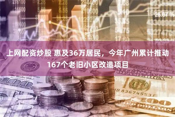 上网配资炒股 惠及36万居民，今年广州累计推动167个老旧小区改造项目